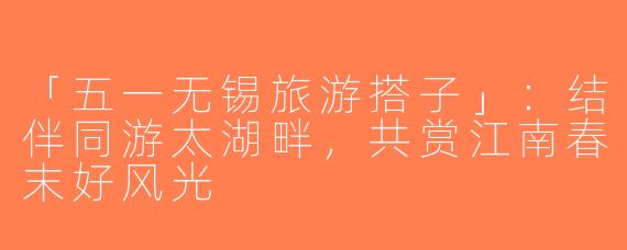 「五一无锡旅游搭子」：结伴同游太湖畔，共赏江南春末好风光