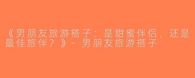 《男朋友旅游搭子：是甜蜜伴侣，还是最佳旅伴？》-男朋友旅游搭子