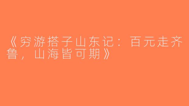 《穷游搭子山东记：百元走齐鲁，山海皆可期》