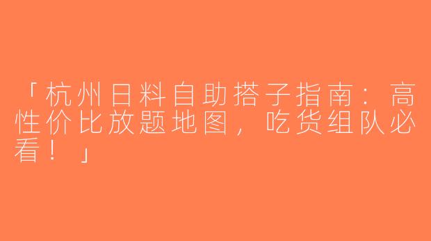 「杭州日料自助搭子指南：高性价比放题地图，吃货组队必看！」