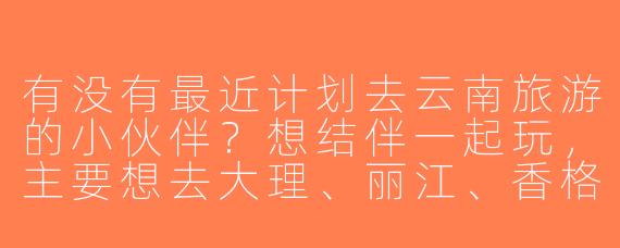 有没有最近计划去云南旅游的小伙伴？想结伴一起玩，主要想去大理、丽江、香格里拉，时间大概7-10天，求性格随和、爱拍照/美食的搭子～