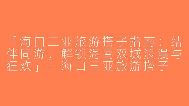 「海口三亚旅游搭子指南：结伴同游，解锁海南双城浪漫与狂欢」-海口三亚旅游搭子