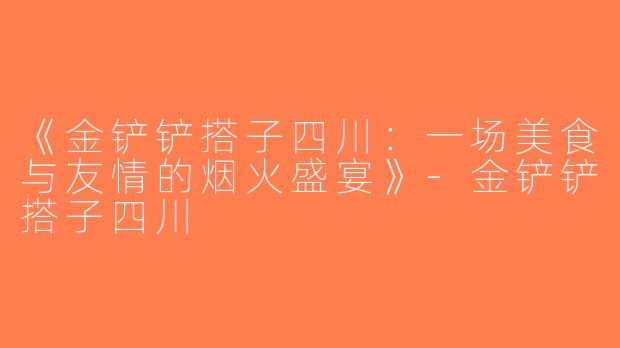 《金铲铲搭子四川：一场美食与友情的烟火盛宴》-金铲铲搭子四川