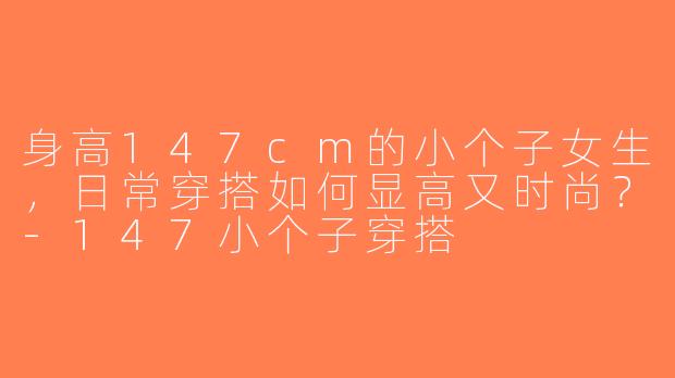 身高147cm的小个子女生，日常穿搭如何显高又时尚？-147小个子穿搭