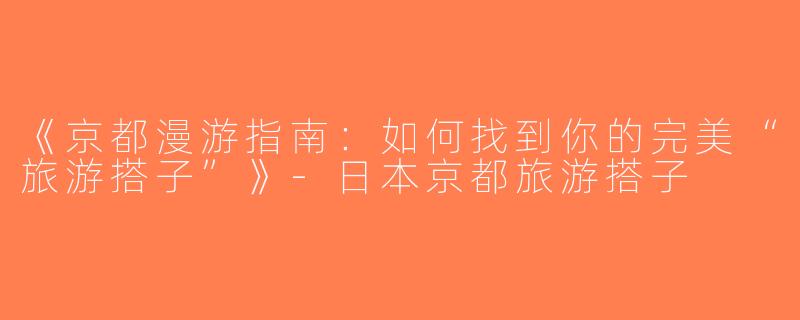 《京都漫游指南：如何找到你的完美“旅游搭子”》-日本京都旅游搭子