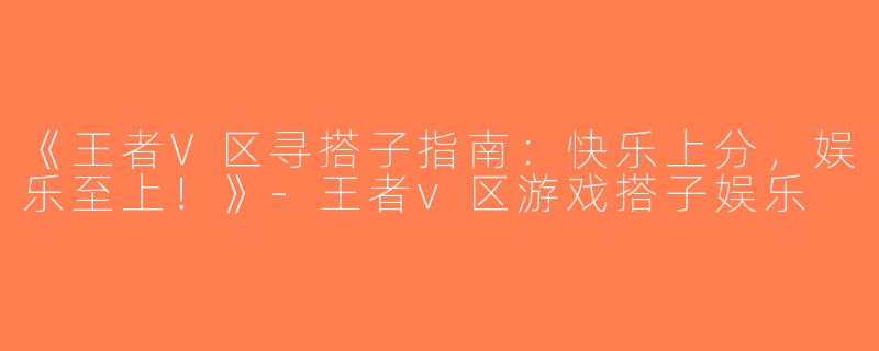 《王者V区寻搭子指南：快乐上分，娱乐至上！》-王者v区游戏搭子娱乐