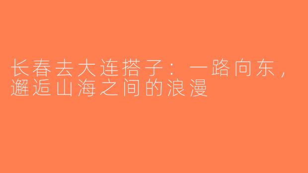 长春去大连搭子：一路向东，邂逅山海之间的浪漫
