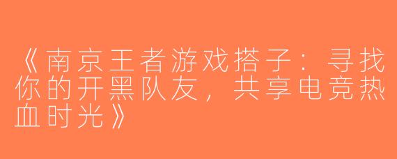 《南京王者游戏搭子：寻找你的开黑队友，共享电竞热血时光》