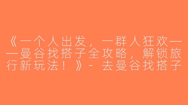 《一个人出发，一群人狂欢——曼谷找搭子全攻略，解锁旅行新玩法！》-去曼谷找搭子