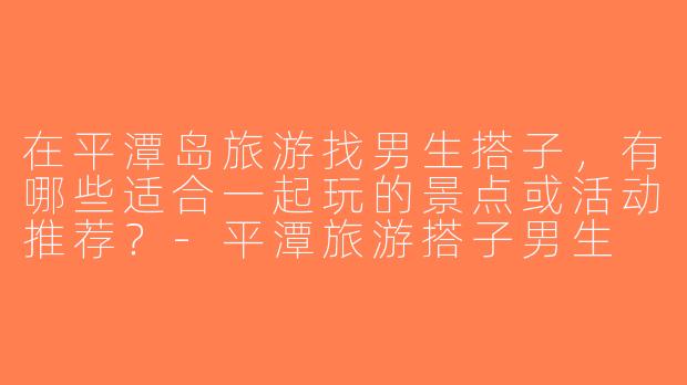 在平潭岛旅游找男生搭子，有哪些适合一起玩的景点或活动推荐？-平潭旅游搭子男生
