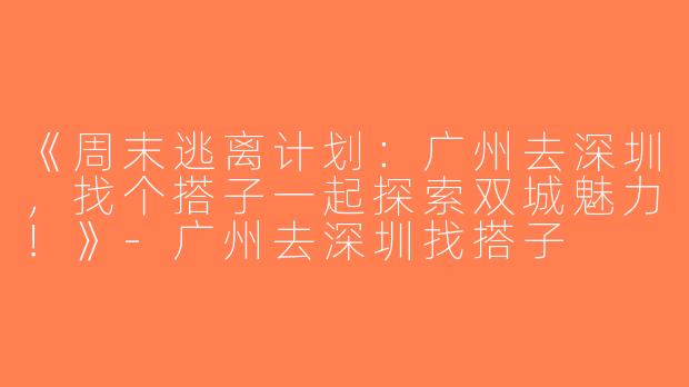 《周末逃离计划：广州去深圳，找个搭子一起探索双城魅力！》-广州去深圳找搭子