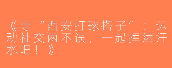 《寻“西安打球搭子”：运动社交两不误，一起挥洒汗水吧！》