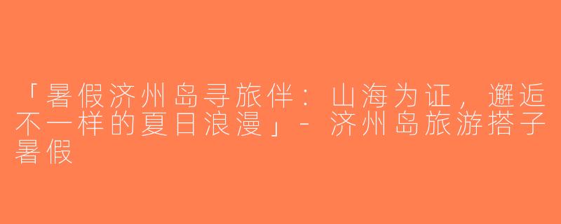 「暑假济州岛寻旅伴：山海为证，邂逅不一样的夏日浪漫」-济州岛旅游搭子暑假