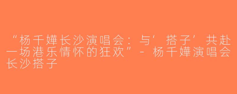“杨千嬅长沙演唱会：与‘搭子’共赴一场港乐情怀的狂欢”-杨千嬅演唱会长沙搭子