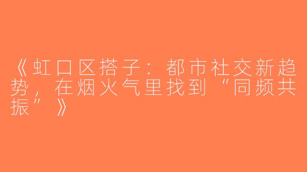 《虹口区搭子：都市社交新趋势，在烟火气里找到“同频共振”》