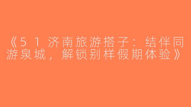 《51济南旅游搭子：结伴同游泉城，解锁别样假期体验》