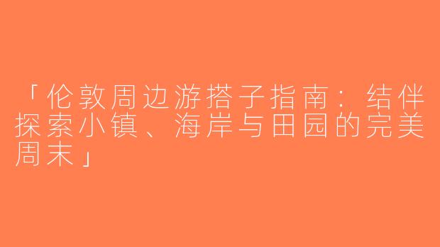 「伦敦周边游搭子指南：结伴探索小镇、海岸与田园的完美周末」