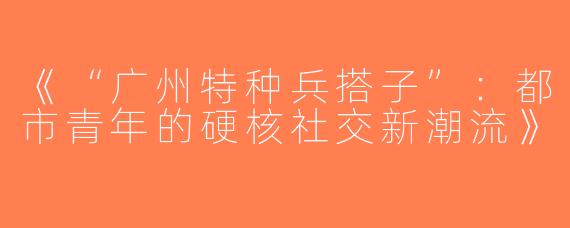 《“广州特种兵搭子”：都市青年的硬核社交新潮流》