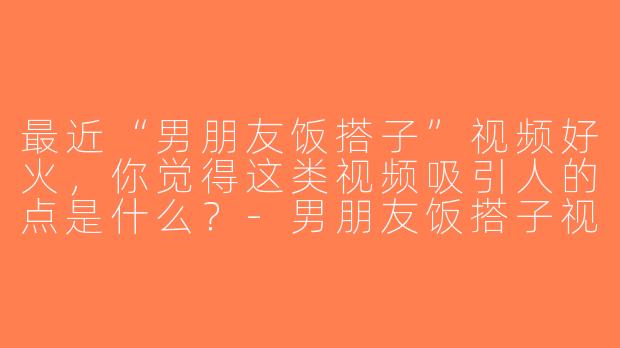 最近“男朋友饭搭子”视频好火，你觉得这类视频吸引人的点是什么？-男朋友饭搭子视频