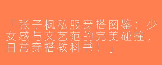 「张子枫私服穿搭图鉴：少女感与文艺范的完美碰撞，日常穿搭教科书！」