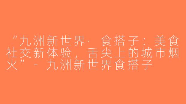 “九洲新世界·食搭子：美食社交新体验，舌尖上的城市烟火”-九洲新世界食搭子