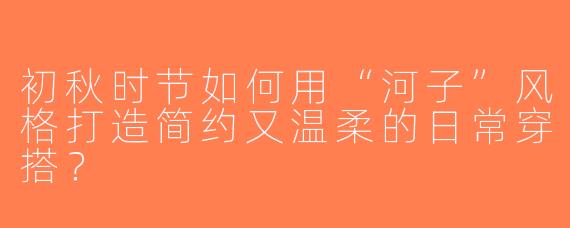 初秋时节如何用“河子”风格打造简约又温柔的日常穿搭？