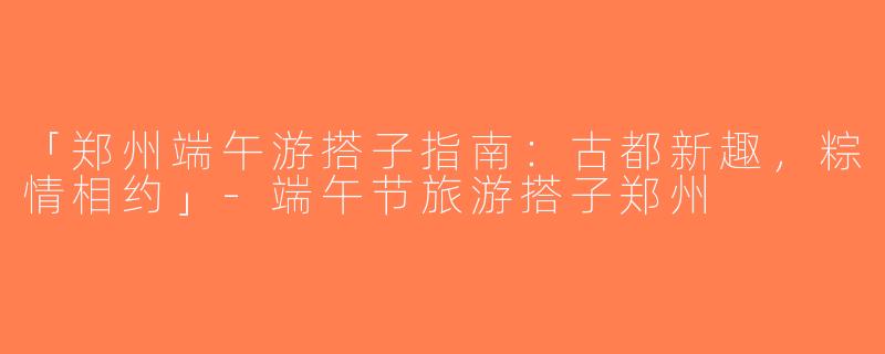 「郑州端午游搭子指南：古都新趣，粽情相约」-端午节旅游搭子郑州