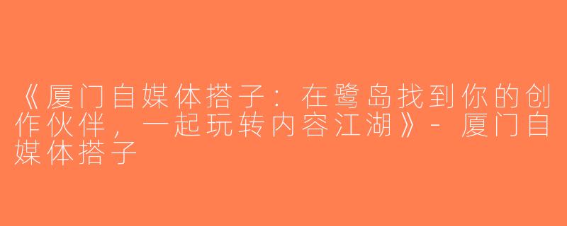 《厦门自媒体搭子：在鹭岛找到你的创作伙伴，一起玩转内容江湖》-厦门自媒体搭子
