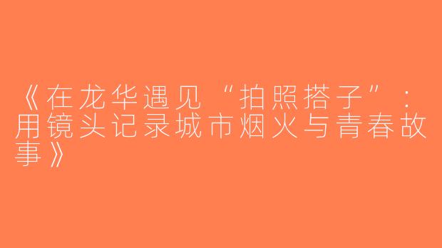 《在龙华遇见“拍照搭子”：用镜头记录城市烟火与青春故事》