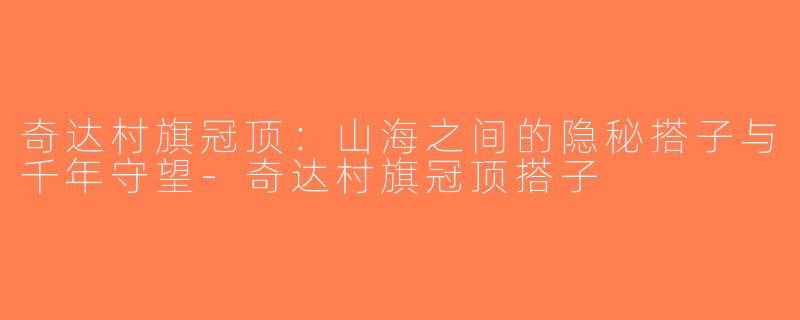 奇达村旗冠顶：山海之间的隐秘搭子与千年守望-奇达村旗冠顶搭子