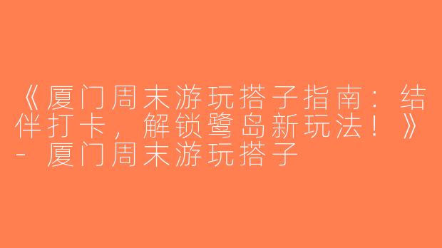 《厦门周末游玩搭子指南：结伴打卡，解锁鹭岛新玩法！》-厦门周末游玩搭子