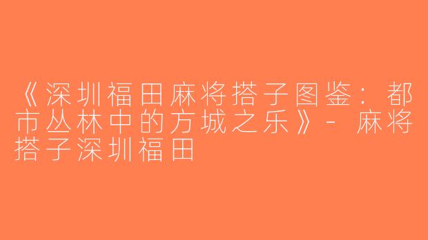 《深圳福田麻将搭子图鉴：都市丛林中的方城之乐》-麻将搭子深圳福田