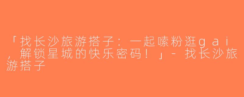 「找长沙旅游搭子：一起嗦粉逛gai，解锁星城的快乐密码！」-找长沙旅游搭子