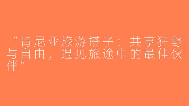 “肯尼亚旅游搭子：共享狂野与自由，遇见旅途中的最佳伙伴”