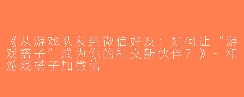 《从游戏队友到微信好友：如何让“游戏搭子”成为你的社交新伙伴？》-和游戏搭子加微信