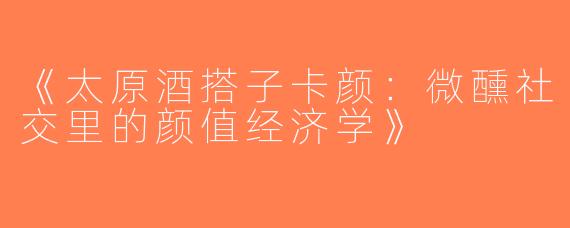 《太原酒搭子卡颜：微醺社交里的颜值经济学》