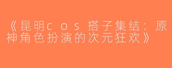 《昆明cos搭子集结：原神角色扮演的次元狂欢》
