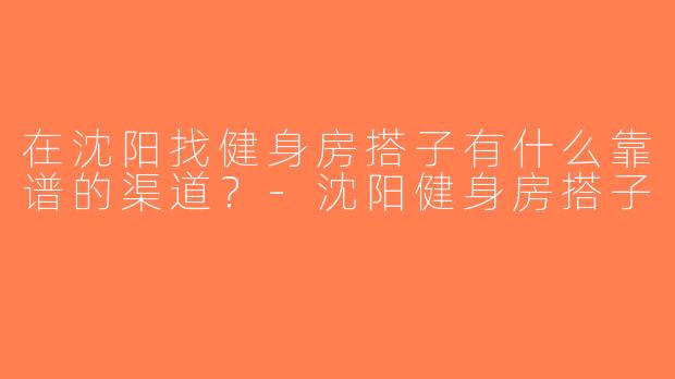 在沈阳找健身房搭子有什么靠谱的渠道？-沈阳健身房搭子