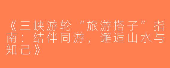 《三峡游轮“旅游搭子”指南：结伴同游，邂逅山水与知己》