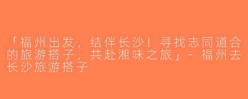 「福州出发，结伴长沙！寻找志同道合的旅游搭子，共赴湘味之旅」-福州去长沙旅游搭子