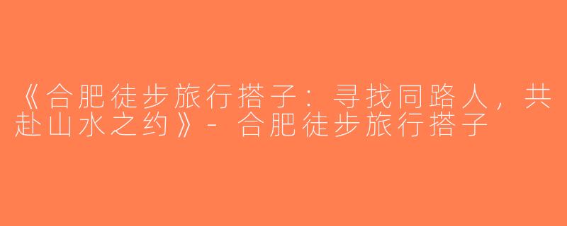 《合肥徒步旅行搭子：寻找同路人，共赴山水之约》-合肥徒步旅行搭子