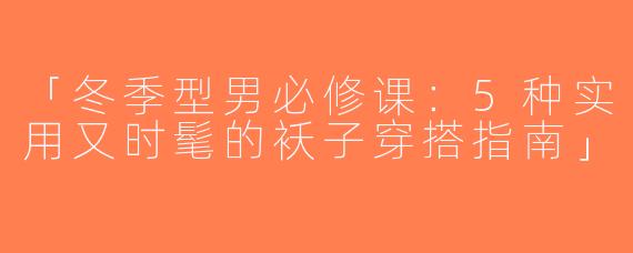 「冬季型男必修课：5种实用又时髦的袄子穿搭指南」