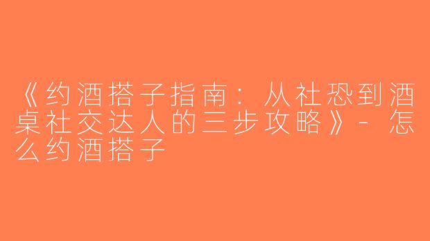 《约酒搭子指南：从社恐到酒桌社交达人的三步攻略》-怎么约酒搭子