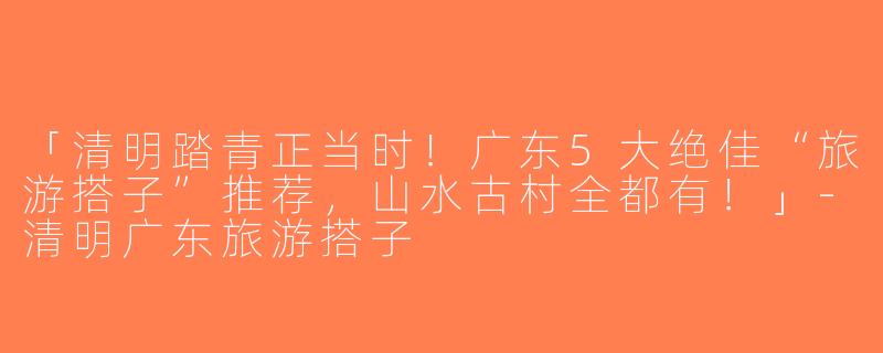 「清明踏青正当时！广东5大绝佳“旅游搭子”推荐，山水古村全都有！」-清明广东旅游搭子