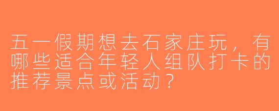 五一假期想去石家庄玩，有哪些适合年轻人组队打卡的推荐景点或活动？