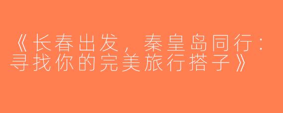 《长春出发，秦皇岛同行：寻找你的完美旅行搭子》