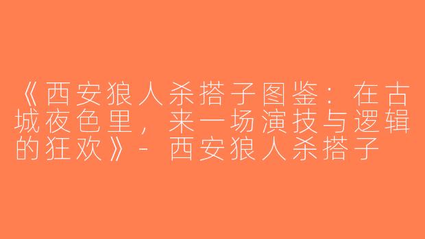 《西安狼人杀搭子图鉴：在古城夜色里，来一场演技与逻辑的狂欢》-西安狼人杀搭子
