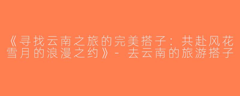 《寻找云南之旅的完美搭子：共赴风花雪月的浪漫之约》-去云南的旅游搭子