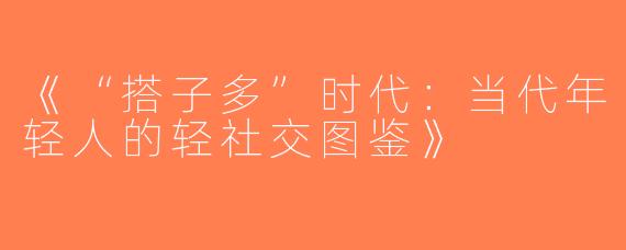 《“搭子多”时代：当代年轻人的轻社交图鉴》