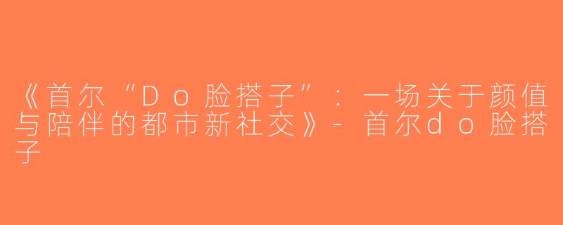 《首尔“Do脸搭子”：一场关于颜值与陪伴的都市新社交》-首尔do脸搭子